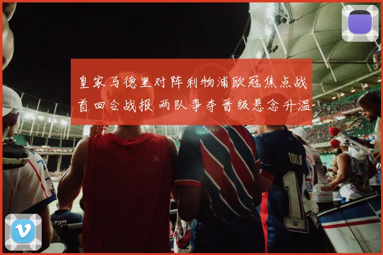 皇家马德里对阵利物浦欧冠焦点战首回合战报 两队争夺晋级悬念升温