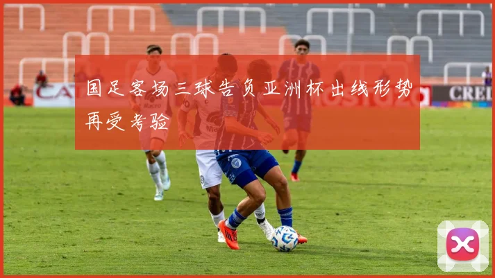 国足客场三球告负亚洲杯出线形势再受考验