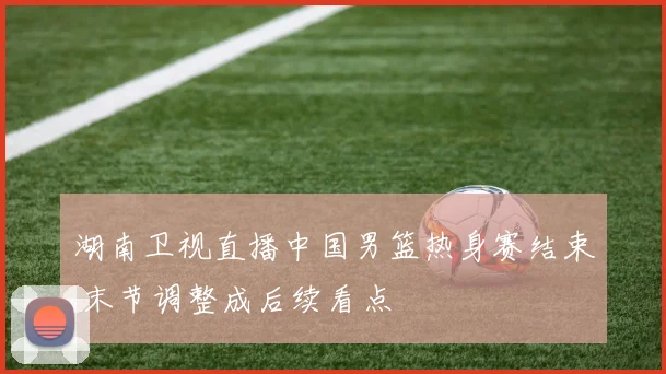 湖南卫视直播中国男篮热身赛结束 末节调整成后续看点