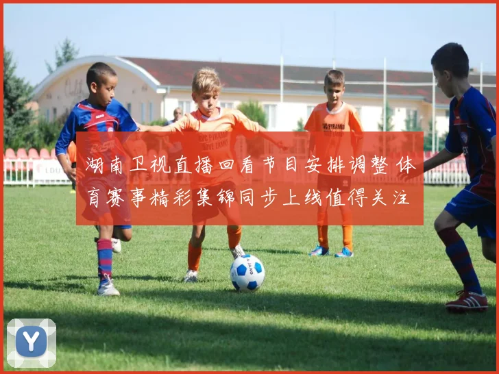 湖南卫视直播回看节目安排调整 体育赛事精彩集锦同步上线值得关注