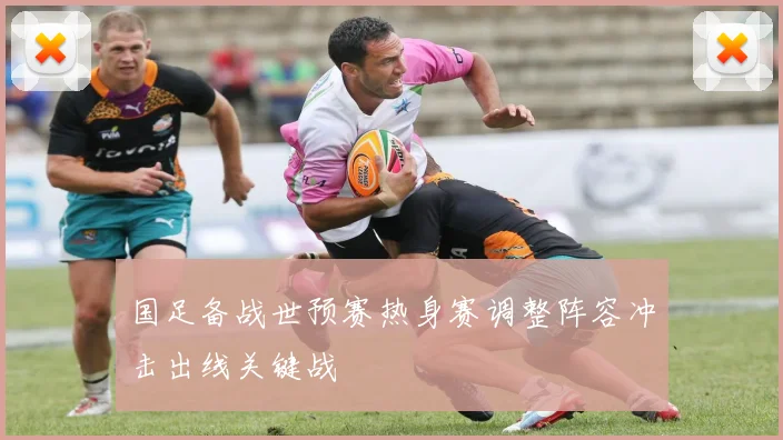国足备战世预赛热身赛调整阵容冲击出线关键战